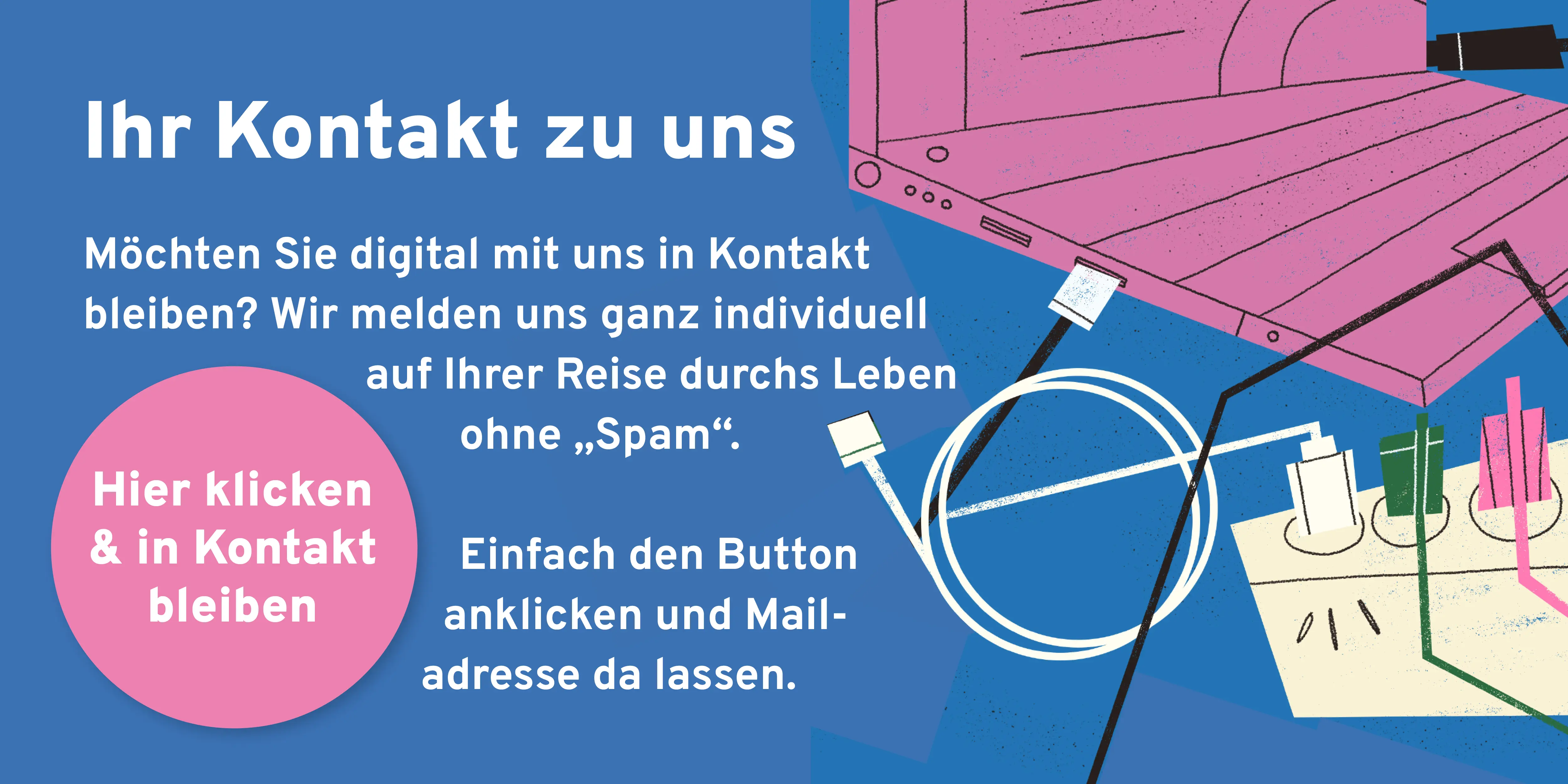 Wenn Sie digital mit uns in Kontakt bleiben möchten, können Sie auf diesen Link klicken. Wir melden uns ganz individuell auf Ihrer Reise durchs Leben ohne „Spam“. Einfach den Button anklicken und Mailadresse da lassen.